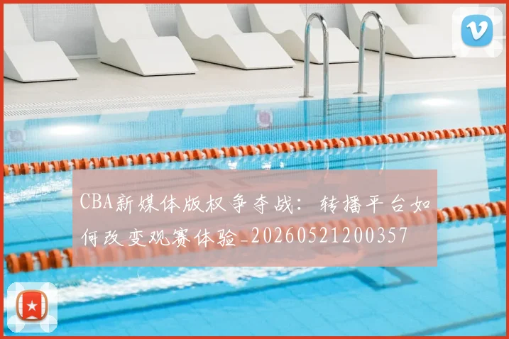 CBA新媒体版权争夺战:转播平台如何改变观赛体验_20260521200357