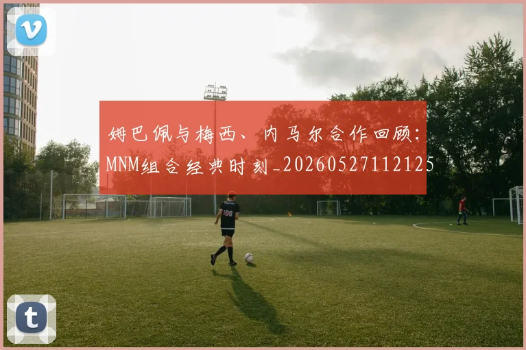 姆巴佩与梅西、内马尔合作回顾：MNM组合经典时刻_20260527112125