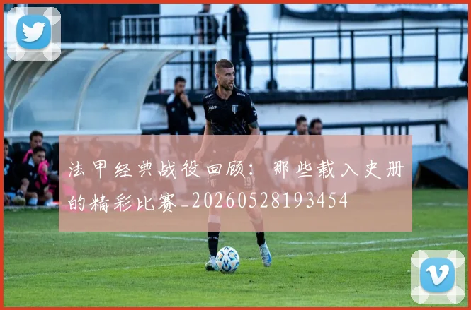 法甲经典战役回顾：那些载入史册的精彩比赛_20260528193454