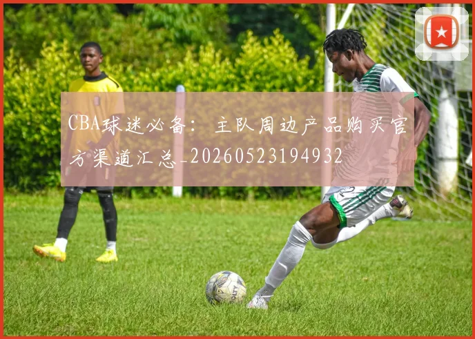 CBA球迷必备：主队周边产品购买官方渠道汇总_20260523194932