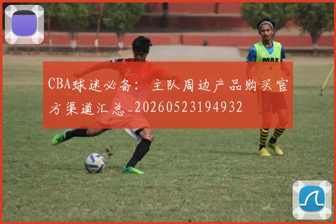 CBA球迷必备:主队周边产品购买官方渠道汇总_20260523194932