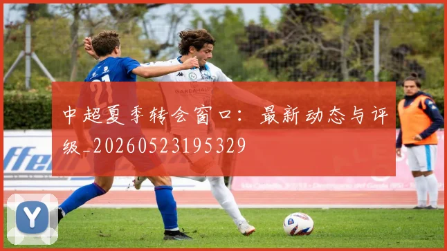 中超夏季转会窗口:最新动态与评级_20260523195329