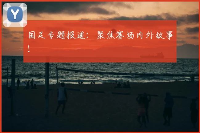 国足专题报道：聚焦赛场内外故事！