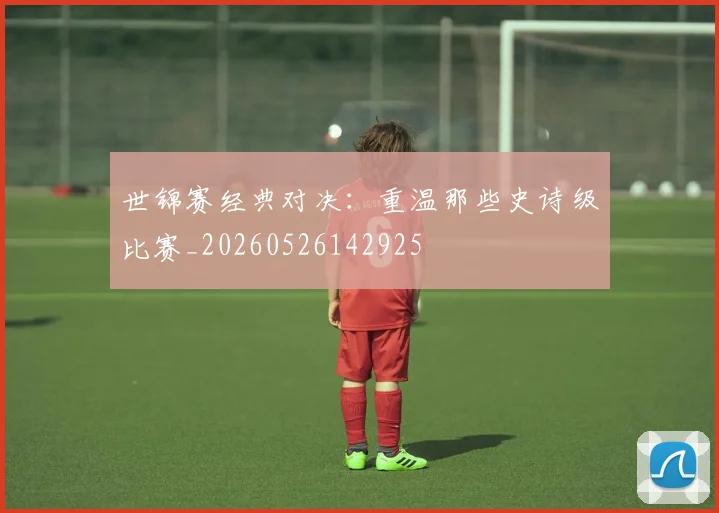世锦赛经典对决：重温那些史诗级比赛_20260526142925