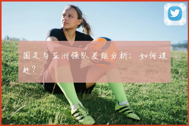 国足与亚洲强队差距分析:如何追赶?